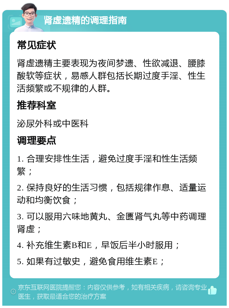 肾虚遗精的调理指南 常见症状 肾虚遗精主要表现为夜间梦遗、性欲减退、腰膝酸软等症状，易感人群包括长期过度手淫、性生活频繁或不规律的人群。 推荐科室 泌尿外科或中医科 调理要点 1. 合理安排性生活，避免过度手淫和性生活频繁； 2. 保持良好的生活习惯，包括规律作息、适量运动和均衡饮食； 3. 可以服用六味地黄丸、金匮肾气丸等中药调理肾虚； 4. 补充维生素B和E，早饭后半小时服用； 5. 如果有过敏史，避免食用维生素E；