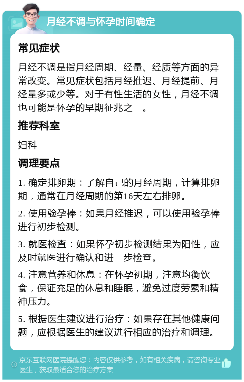 月经不调与怀孕时间确定 常见症状 月经不调是指月经周期、经量、经质等方面的异常改变。常见症状包括月经推迟、月经提前、月经量多或少等。对于有性生活的女性，月经不调也可能是怀孕的早期征兆之一。 推荐科室 妇科 调理要点 1. 确定排卵期：了解自己的月经周期，计算排卵期，通常在月经周期的第16天左右排卵。 2. 使用验孕棒：如果月经推迟，可以使用验孕棒进行初步检测。 3. 就医检查：如果怀孕初步检测结果为阳性，应及时就医进行确认和进一步检查。 4. 注意营养和休息：在怀孕初期，注意均衡饮食，保证充足的休息和睡眠，避免过度劳累和精神压力。 5. 根据医生建议进行治疗：如果存在其他健康问题，应根据医生的建议进行相应的治疗和调理。