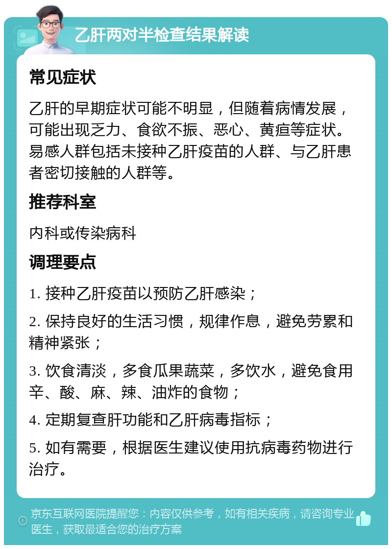 乙肝两对半检查结果解读 常见症状 乙肝的早期症状可能不明显，但随着病情发展，可能出现乏力、食欲不振、恶心、黄疸等症状。易感人群包括未接种乙肝疫苗的人群、与乙肝患者密切接触的人群等。 推荐科室 内科或传染病科 调理要点 1. 接种乙肝疫苗以预防乙肝感染； 2. 保持良好的生活习惯，规律作息，避免劳累和精神紧张； 3. 饮食清淡，多食瓜果蔬菜，多饮水，避免食用辛、酸、麻、辣、油炸的食物； 4. 定期复查肝功能和乙肝病毒指标； 5. 如有需要，根据医生建议使用抗病毒药物进行治疗。