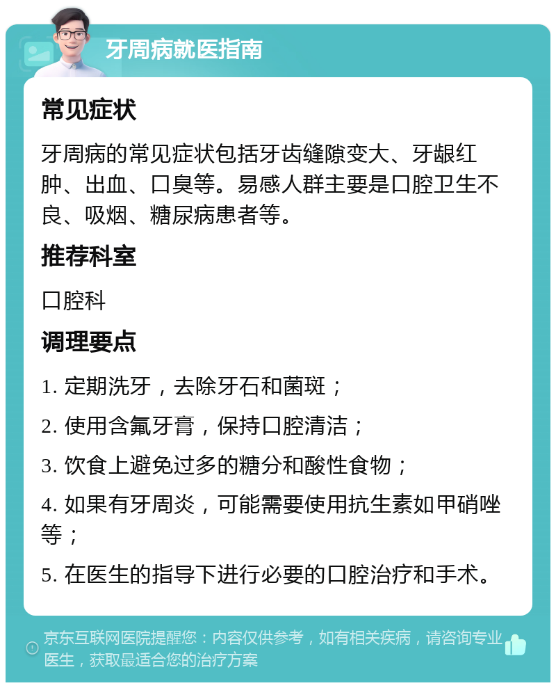 牙周病就医指南 常见症状 牙周病的常见症状包括牙齿缝隙变大、牙龈红肿、出血、口臭等。易感人群主要是口腔卫生不良、吸烟、糖尿病患者等。 推荐科室 口腔科 调理要点 1. 定期洗牙，去除牙石和菌斑； 2. 使用含氟牙膏，保持口腔清洁； 3. 饮食上避免过多的糖分和酸性食物； 4. 如果有牙周炎，可能需要使用抗生素如甲硝唑等； 5. 在医生的指导下进行必要的口腔治疗和手术。