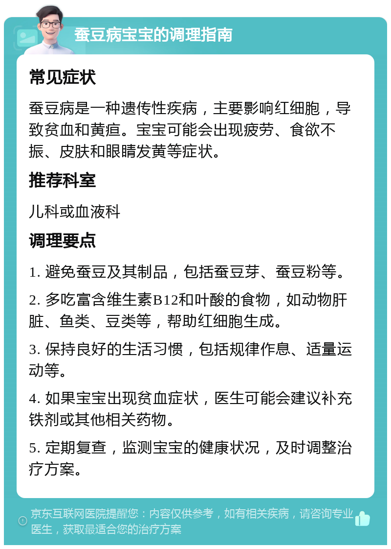 蚕豆病宝宝的调理指南 常见症状 蚕豆病是一种遗传性疾病，主要影响红细胞，导致贫血和黄疸。宝宝可能会出现疲劳、食欲不振、皮肤和眼睛发黄等症状。 推荐科室 儿科或血液科 调理要点 1. 避免蚕豆及其制品，包括蚕豆芽、蚕豆粉等。 2. 多吃富含维生素B12和叶酸的食物，如动物肝脏、鱼类、豆类等，帮助红细胞生成。 3. 保持良好的生活习惯，包括规律作息、适量运动等。 4. 如果宝宝出现贫血症状，医生可能会建议补充铁剂或其他相关药物。 5. 定期复查，监测宝宝的健康状况，及时调整治疗方案。