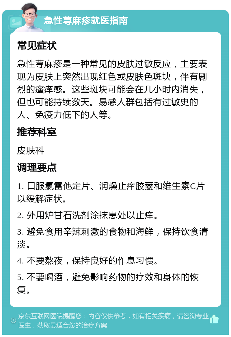 急性荨麻疹就医指南 常见症状 急性荨麻疹是一种常见的皮肤过敏反应，主要表现为皮肤上突然出现红色或皮肤色斑块，伴有剧烈的瘙痒感。这些斑块可能会在几小时内消失，但也可能持续数天。易感人群包括有过敏史的人、免疫力低下的人等。 推荐科室 皮肤科 调理要点 1. 口服氯雷他定片、润燥止痒胶囊和维生素C片以缓解症状。 2. 外用炉甘石洗剂涂抹患处以止痒。 3. 避免食用辛辣刺激的食物和海鲜，保持饮食清淡。 4. 不要熬夜，保持良好的作息习惯。 5. 不要喝酒，避免影响药物的疗效和身体的恢复。