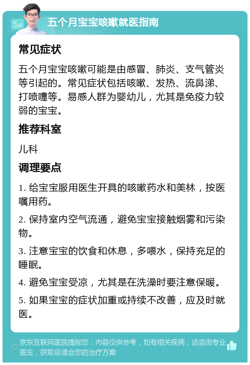 五个月宝宝咳嗽就医指南 常见症状 五个月宝宝咳嗽可能是由感冒、肺炎、支气管炎等引起的。常见症状包括咳嗽、发热、流鼻涕、打喷嚏等。易感人群为婴幼儿，尤其是免疫力较弱的宝宝。 推荐科室 儿科 调理要点 1. 给宝宝服用医生开具的咳嗽药水和美林，按医嘱用药。 2. 保持室内空气流通，避免宝宝接触烟雾和污染物。 3. 注意宝宝的饮食和休息，多喂水，保持充足的睡眠。 4. 避免宝宝受凉，尤其是在洗澡时要注意保暖。 5. 如果宝宝的症状加重或持续不改善，应及时就医。