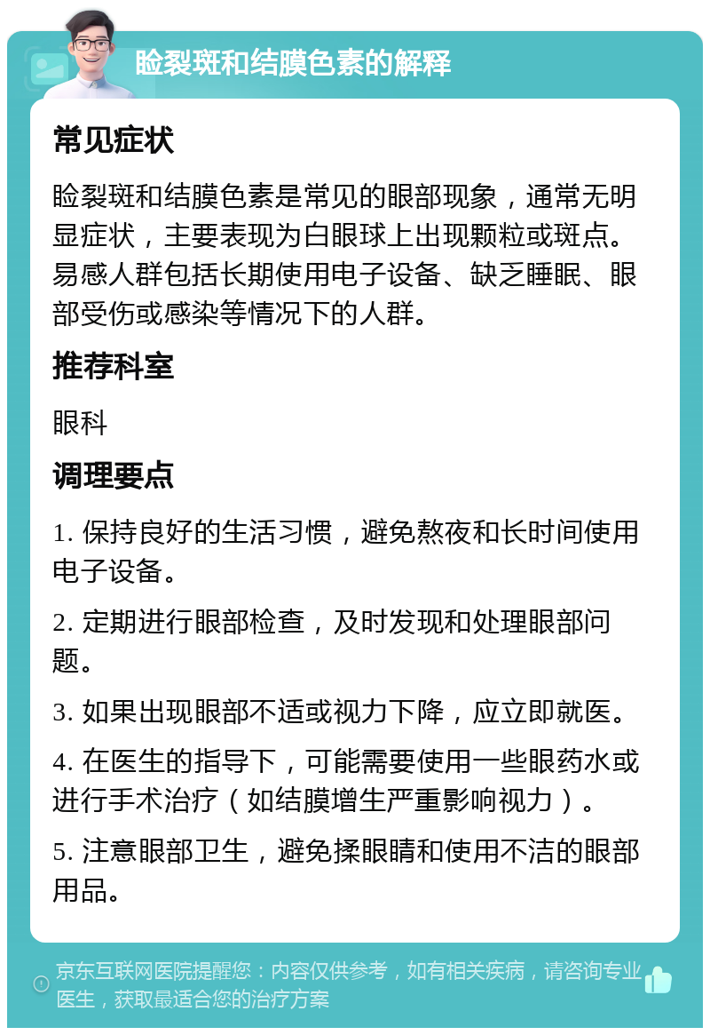 睑裂斑和结膜色素的解释 常见症状 睑裂斑和结膜色素是常见的眼部现象，通常无明显症状，主要表现为白眼球上出现颗粒或斑点。易感人群包括长期使用电子设备、缺乏睡眠、眼部受伤或感染等情况下的人群。 推荐科室 眼科 调理要点 1. 保持良好的生活习惯，避免熬夜和长时间使用电子设备。 2. 定期进行眼部检查，及时发现和处理眼部问题。 3. 如果出现眼部不适或视力下降，应立即就医。 4. 在医生的指导下，可能需要使用一些眼药水或进行手术治疗（如结膜增生严重影响视力）。 5. 注意眼部卫生，避免揉眼睛和使用不洁的眼部用品。