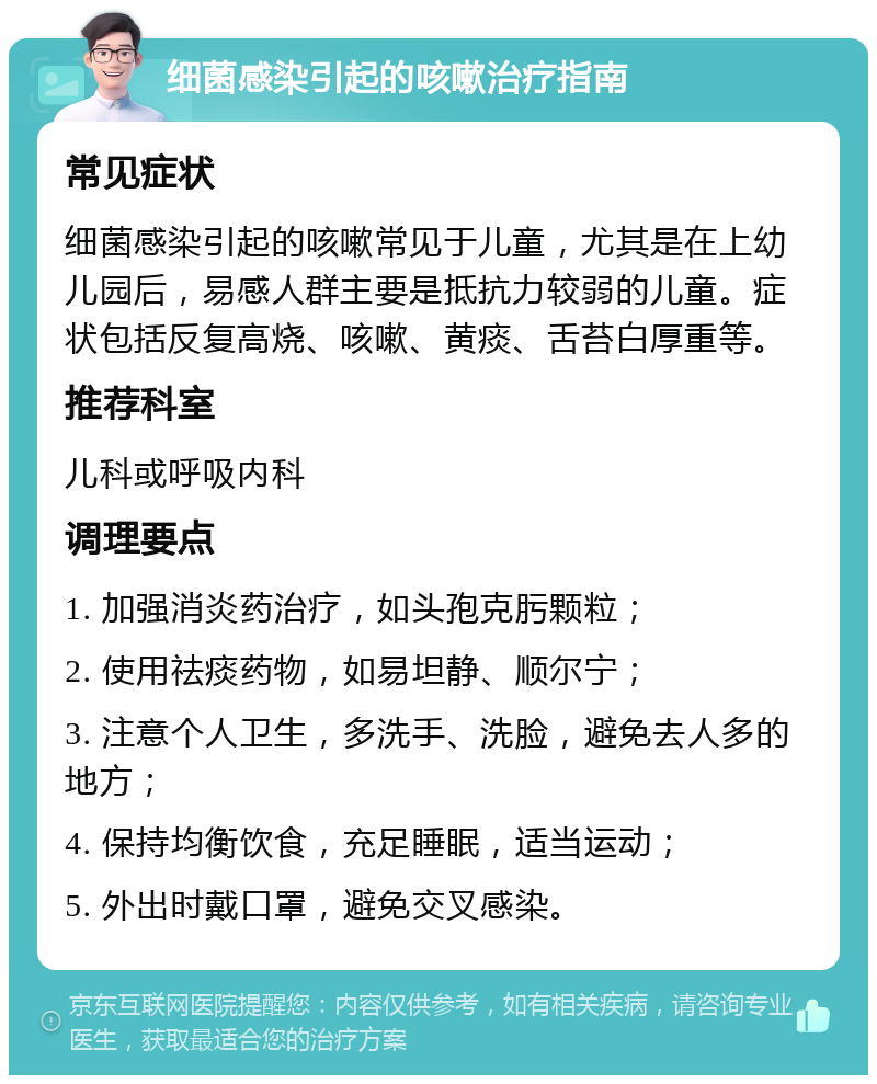 细菌感染引起的咳嗽治疗指南 常见症状 细菌感染引起的咳嗽常见于儿童，尤其是在上幼儿园后，易感人群主要是抵抗力较弱的儿童。症状包括反复高烧、咳嗽、黄痰、舌苔白厚重等。 推荐科室 儿科或呼吸内科 调理要点 1. 加强消炎药治疗，如头孢克肟颗粒； 2. 使用祛痰药物，如易坦静、顺尔宁； 3. 注意个人卫生，多洗手、洗脸，避免去人多的地方； 4. 保持均衡饮食，充足睡眠，适当运动； 5. 外出时戴口罩，避免交叉感染。