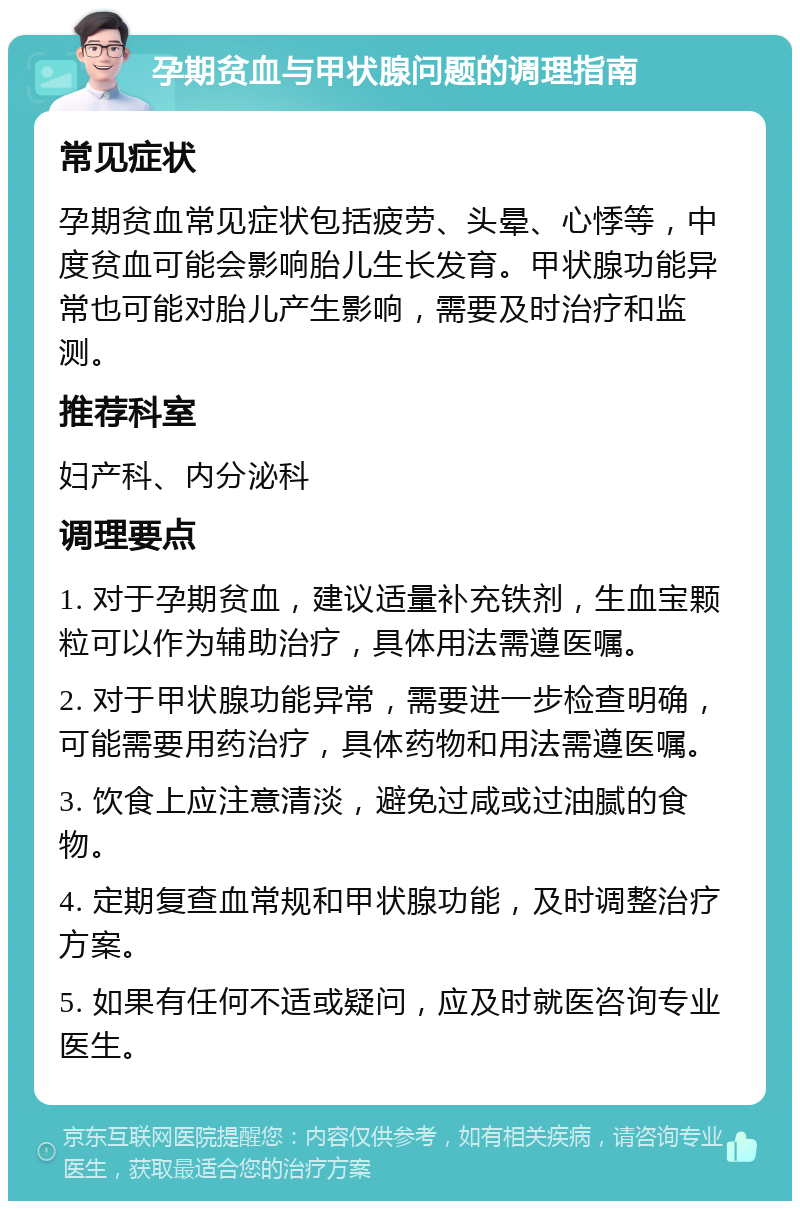 孕期贫血与甲状腺问题的调理指南 常见症状 孕期贫血常见症状包括疲劳、头晕、心悸等，中度贫血可能会影响胎儿生长发育。甲状腺功能异常也可能对胎儿产生影响，需要及时治疗和监测。 推荐科室 妇产科、内分泌科 调理要点 1. 对于孕期贫血，建议适量补充铁剂，生血宝颗粒可以作为辅助治疗，具体用法需遵医嘱。 2. 对于甲状腺功能异常，需要进一步检查明确，可能需要用药治疗，具体药物和用法需遵医嘱。 3. 饮食上应注意清淡，避免过咸或过油腻的食物。 4. 定期复查血常规和甲状腺功能，及时调整治疗方案。 5. 如果有任何不适或疑问，应及时就医咨询专业医生。