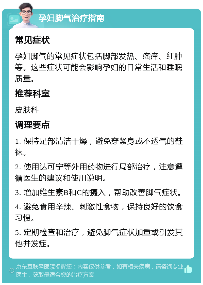 孕妇脚气治疗指南 常见症状 孕妇脚气的常见症状包括脚部发热、瘙痒、红肿等。这些症状可能会影响孕妇的日常生活和睡眠质量。 推荐科室 皮肤科 调理要点 1. 保持足部清洁干燥，避免穿紧身或不透气的鞋袜。 2. 使用达可宁等外用药物进行局部治疗，注意遵循医生的建议和使用说明。 3. 增加维生素B和C的摄入，帮助改善脚气症状。 4. 避免食用辛辣、刺激性食物，保持良好的饮食习惯。 5. 定期检查和治疗，避免脚气症状加重或引发其他并发症。