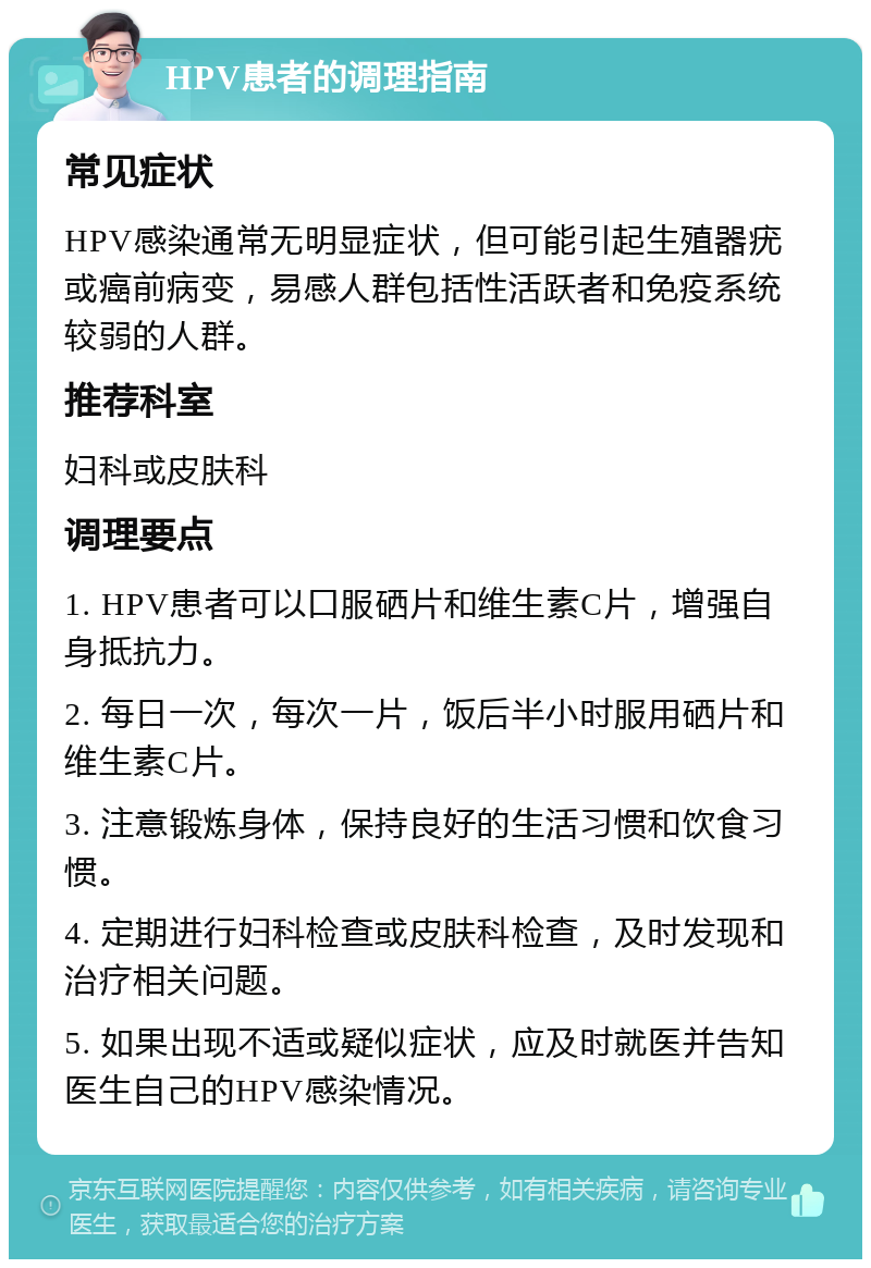 HPV患者的调理指南 常见症状 HPV感染通常无明显症状，但可能引起生殖器疣或癌前病变，易感人群包括性活跃者和免疫系统较弱的人群。 推荐科室 妇科或皮肤科 调理要点 1. HPV患者可以口服硒片和维生素C片，增强自身抵抗力。 2. 每日一次，每次一片，饭后半小时服用硒片和维生素C片。 3. 注意锻炼身体，保持良好的生活习惯和饮食习惯。 4. 定期进行妇科检查或皮肤科检查，及时发现和治疗相关问题。 5. 如果出现不适或疑似症状，应及时就医并告知医生自己的HPV感染情况。