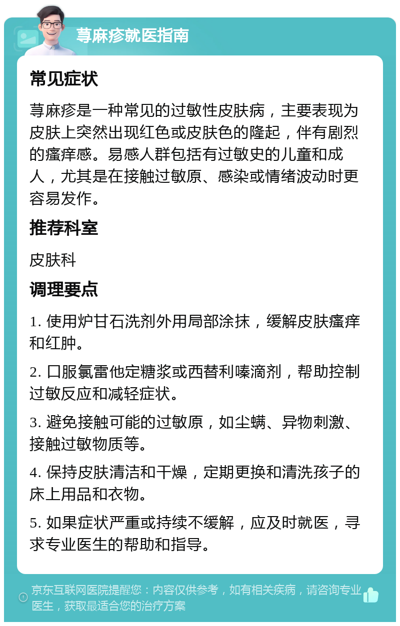 荨麻疹就医指南 常见症状 荨麻疹是一种常见的过敏性皮肤病，主要表现为皮肤上突然出现红色或皮肤色的隆起，伴有剧烈的瘙痒感。易感人群包括有过敏史的儿童和成人，尤其是在接触过敏原、感染或情绪波动时更容易发作。 推荐科室 皮肤科 调理要点 1. 使用炉甘石洗剂外用局部涂抹，缓解皮肤瘙痒和红肿。 2. 口服氯雷他定糖浆或西替利嗪滴剂，帮助控制过敏反应和减轻症状。 3. 避免接触可能的过敏原，如尘螨、异物刺激、接触过敏物质等。 4. 保持皮肤清洁和干燥，定期更换和清洗孩子的床上用品和衣物。 5. 如果症状严重或持续不缓解，应及时就医，寻求专业医生的帮助和指导。