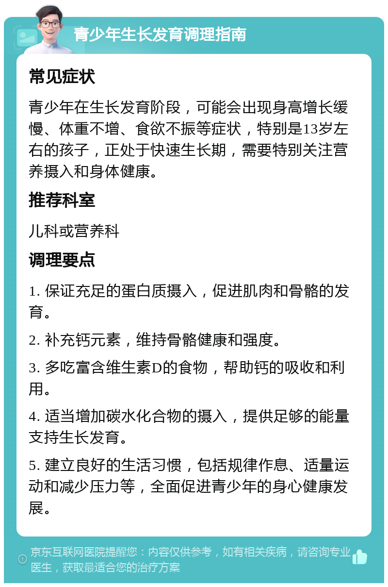 青少年生长发育调理指南 常见症状 青少年在生长发育阶段，可能会出现身高增长缓慢、体重不增、食欲不振等症状，特别是13岁左右的孩子，正处于快速生长期，需要特别关注营养摄入和身体健康。 推荐科室 儿科或营养科 调理要点 1. 保证充足的蛋白质摄入，促进肌肉和骨骼的发育。 2. 补充钙元素，维持骨骼健康和强度。 3. 多吃富含维生素D的食物，帮助钙的吸收和利用。 4. 适当增加碳水化合物的摄入，提供足够的能量支持生长发育。 5. 建立良好的生活习惯，包括规律作息、适量运动和减少压力等，全面促进青少年的身心健康发展。