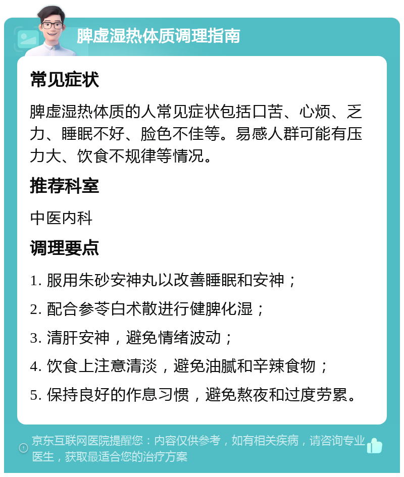 脾虚湿热体质调理指南 常见症状 脾虚湿热体质的人常见症状包括口苦、心烦、乏力、睡眠不好、脸色不佳等。易感人群可能有压力大、饮食不规律等情况。 推荐科室 中医内科 调理要点 1. 服用朱砂安神丸以改善睡眠和安神； 2. 配合参苓白术散进行健脾化湿； 3. 清肝安神，避免情绪波动； 4. 饮食上注意清淡，避免油腻和辛辣食物； 5. 保持良好的作息习惯，避免熬夜和过度劳累。