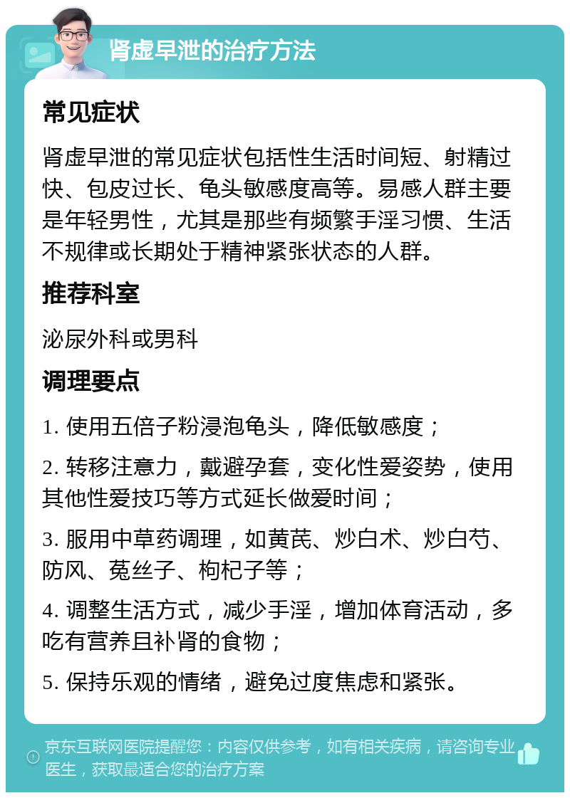 肾虚早泄的治疗方法 常见症状 肾虚早泄的常见症状包括性生活时间短、射精过快、包皮过长、龟头敏感度高等。易感人群主要是年轻男性，尤其是那些有频繁手淫习惯、生活不规律或长期处于精神紧张状态的人群。 推荐科室 泌尿外科或男科 调理要点 1. 使用五倍子粉浸泡龟头，降低敏感度； 2. 转移注意力，戴避孕套，变化性爱姿势，使用其他性爱技巧等方式延长做爱时间； 3. 服用中草药调理，如黄芪、炒白术、炒白芍、防风、菟丝子、枸杞子等； 4. 调整生活方式，减少手淫，增加体育活动，多吃有营养且补肾的食物； 5. 保持乐观的情绪，避免过度焦虑和紧张。