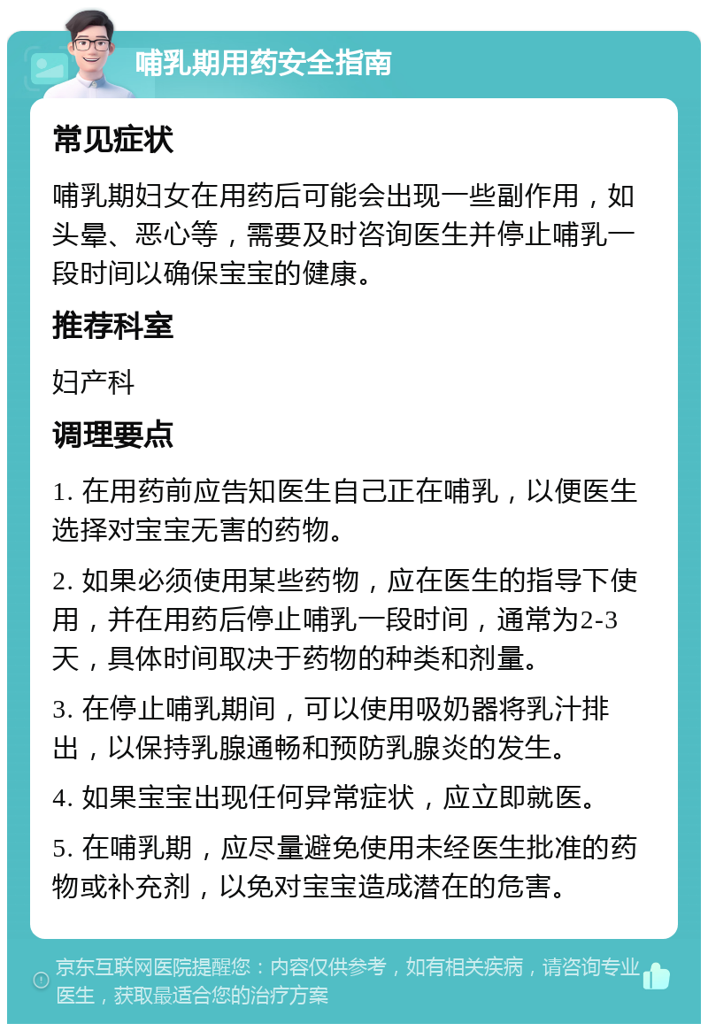 哺乳期用药安全指南 常见症状 哺乳期妇女在用药后可能会出现一些副作用，如头晕、恶心等，需要及时咨询医生并停止哺乳一段时间以确保宝宝的健康。 推荐科室 妇产科 调理要点 1. 在用药前应告知医生自己正在哺乳，以便医生选择对宝宝无害的药物。 2. 如果必须使用某些药物，应在医生的指导下使用，并在用药后停止哺乳一段时间，通常为2-3天，具体时间取决于药物的种类和剂量。 3. 在停止哺乳期间，可以使用吸奶器将乳汁排出，以保持乳腺通畅和预防乳腺炎的发生。 4. 如果宝宝出现任何异常症状，应立即就医。 5. 在哺乳期，应尽量避免使用未经医生批准的药物或补充剂，以免对宝宝造成潜在的危害。