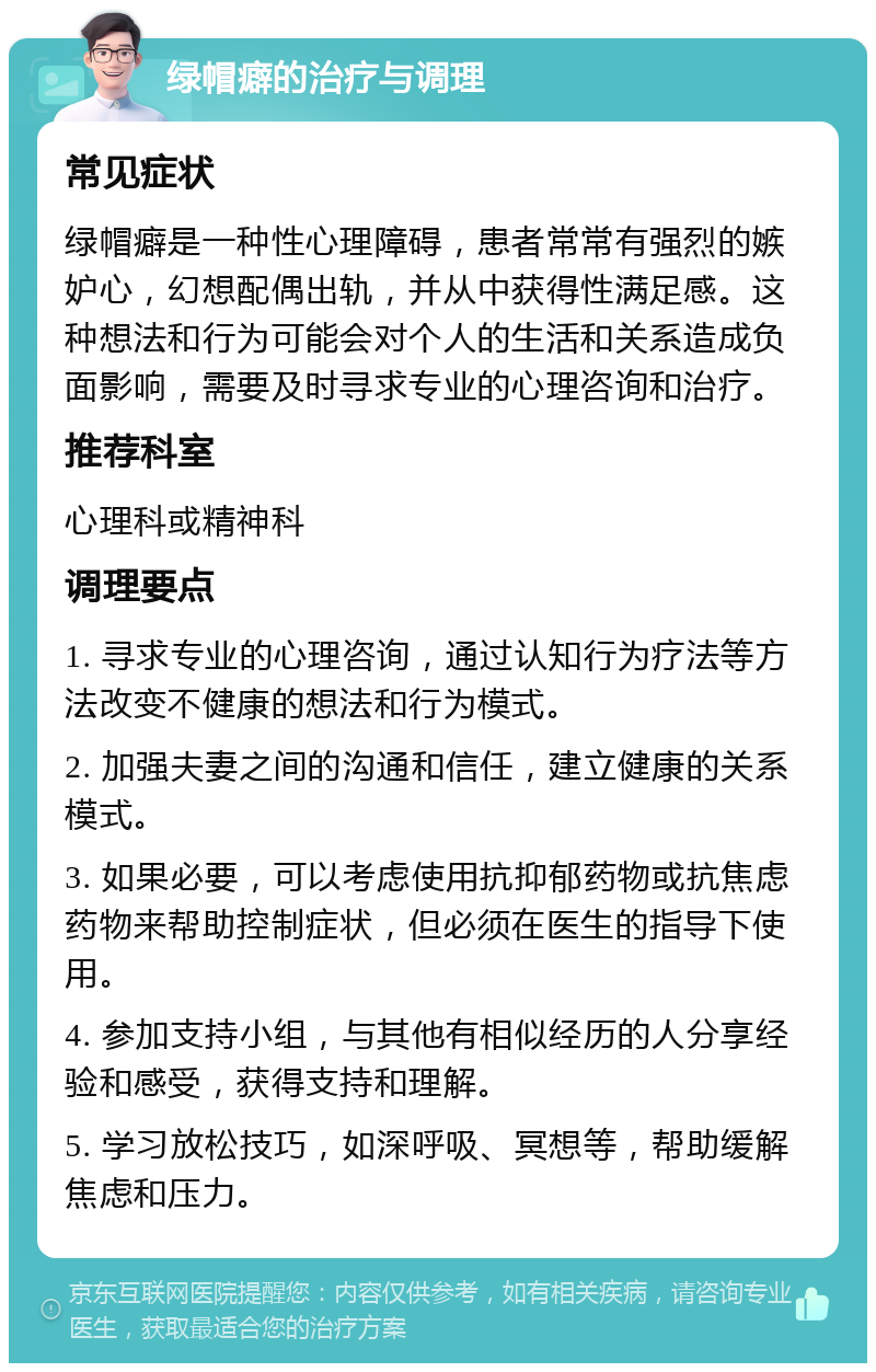 绿帽癖的治疗与调理 常见症状 绿帽癖是一种性心理障碍，患者常常有强烈的嫉妒心，幻想配偶出轨，并从中获得性满足感。这种想法和行为可能会对个人的生活和关系造成负面影响，需要及时寻求专业的心理咨询和治疗。 推荐科室 心理科或精神科 调理要点 1. 寻求专业的心理咨询，通过认知行为疗法等方法改变不健康的想法和行为模式。 2. 加强夫妻之间的沟通和信任，建立健康的关系模式。 3. 如果必要，可以考虑使用抗抑郁药物或抗焦虑药物来帮助控制症状，但必须在医生的指导下使用。 4. 参加支持小组，与其他有相似经历的人分享经验和感受，获得支持和理解。 5. 学习放松技巧，如深呼吸、冥想等，帮助缓解焦虑和压力。