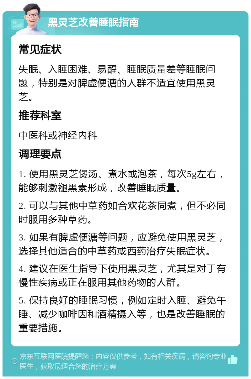 黑灵芝改善睡眠指南 常见症状 失眠、入睡困难、易醒、睡眠质量差等睡眠问题，特别是对脾虚便溏的人群不适宜使用黑灵芝。 推荐科室 中医科或神经内科 调理要点 1. 使用黑灵芝煲汤、煮水或泡茶，每次5g左右，能够刺激褪黑素形成，改善睡眠质量。 2. 可以与其他中草药如合欢花茶同煮，但不必同时服用多种草药。 3. 如果有脾虚便溏等问题，应避免使用黑灵芝，选择其他适合的中草药或西药治疗失眠症状。 4. 建议在医生指导下使用黑灵芝，尤其是对于有慢性疾病或正在服用其他药物的人群。 5. 保持良好的睡眠习惯，例如定时入睡、避免午睡、减少咖啡因和酒精摄入等，也是改善睡眠的重要措施。