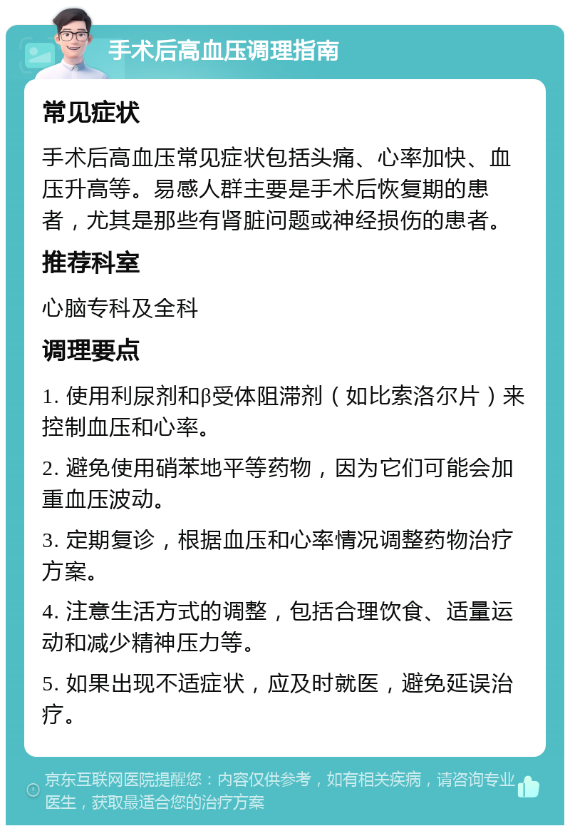 手术后高血压调理指南 常见症状 手术后高血压常见症状包括头痛、心率加快、血压升高等。易感人群主要是手术后恢复期的患者，尤其是那些有肾脏问题或神经损伤的患者。 推荐科室 心脑专科及全科 调理要点 1. 使用利尿剂和β受体阻滞剂（如比索洛尔片）来控制血压和心率。 2. 避免使用硝苯地平等药物，因为它们可能会加重血压波动。 3. 定期复诊，根据血压和心率情况调整药物治疗方案。 4. 注意生活方式的调整，包括合理饮食、适量运动和减少精神压力等。 5. 如果出现不适症状，应及时就医，避免延误治疗。