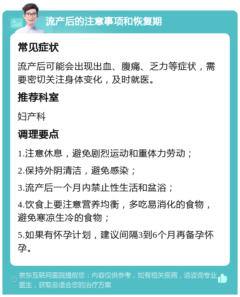 流产后的注意事项和恢复期 常见症状 流产后可能会出现出血、腹痛、乏力等症状，需要密切关注身体变化，及时就医。 推荐科室 妇产科 调理要点 1.注意休息，避免剧烈运动和重体力劳动； 2.保持外阴清洁，避免感染； 3.流产后一个月内禁止性生活和盆浴； 4.饮食上要注意营养均衡，多吃易消化的食物，避免寒凉生冷的食物； 5.如果有怀孕计划，建议间隔3到6个月再备孕怀孕。