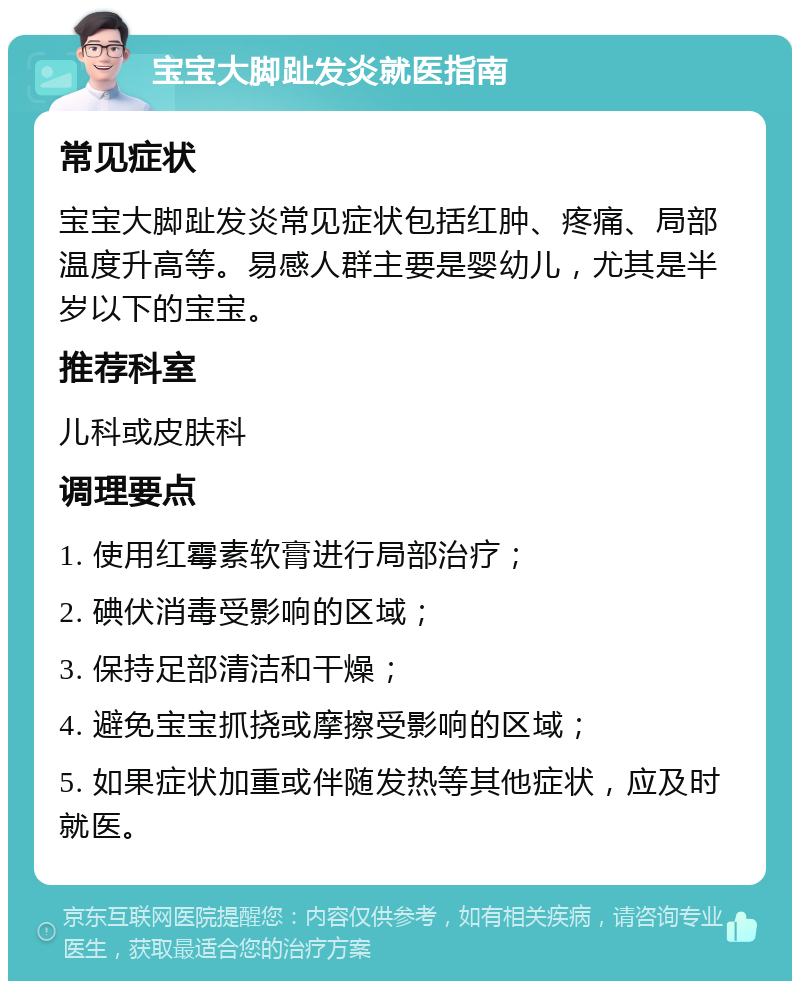 宝宝大脚趾发炎就医指南 常见症状 宝宝大脚趾发炎常见症状包括红肿、疼痛、局部温度升高等。易感人群主要是婴幼儿，尤其是半岁以下的宝宝。 推荐科室 儿科或皮肤科 调理要点 1. 使用红霉素软膏进行局部治疗； 2. 碘伏消毒受影响的区域； 3. 保持足部清洁和干燥； 4. 避免宝宝抓挠或摩擦受影响的区域； 5. 如果症状加重或伴随发热等其他症状，应及时就医。