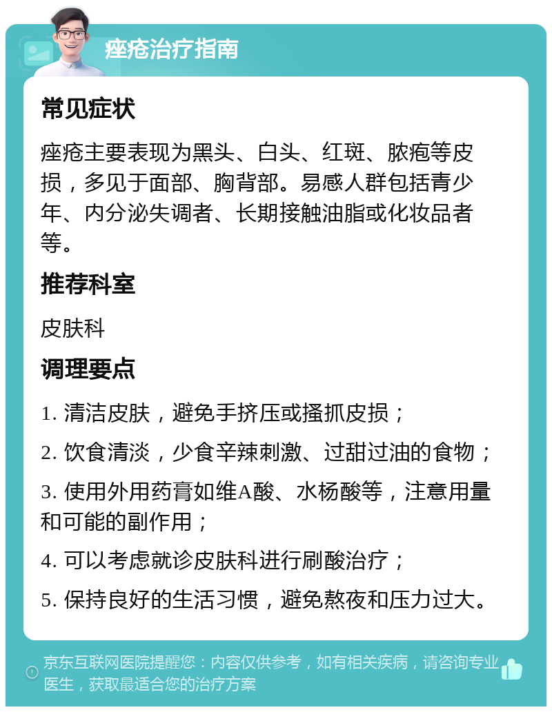 痤疮治疗指南 常见症状 痤疮主要表现为黑头、白头、红斑、脓疱等皮损，多见于面部、胸背部。易感人群包括青少年、内分泌失调者、长期接触油脂或化妆品者等。 推荐科室 皮肤科 调理要点 1. 清洁皮肤，避免手挤压或搔抓皮损； 2. 饮食清淡，少食辛辣刺激、过甜过油的食物； 3. 使用外用药膏如维A酸、水杨酸等，注意用量和可能的副作用； 4. 可以考虑就诊皮肤科进行刷酸治疗； 5. 保持良好的生活习惯，避免熬夜和压力过大。