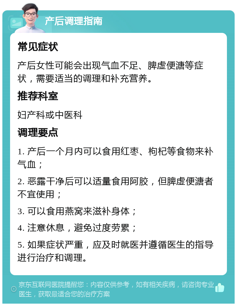 产后调理指南 常见症状 产后女性可能会出现气血不足、脾虚便溏等症状，需要适当的调理和补充营养。 推荐科室 妇产科或中医科 调理要点 1. 产后一个月内可以食用红枣、枸杞等食物来补气血； 2. 恶露干净后可以适量食用阿胶，但脾虚便溏者不宜使用； 3. 可以食用燕窝来滋补身体； 4. 注意休息，避免过度劳累； 5. 如果症状严重，应及时就医并遵循医生的指导进行治疗和调理。