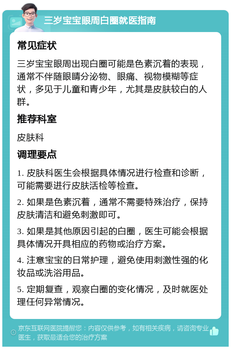 三岁宝宝眼周白圈就医指南 常见症状 三岁宝宝眼周出现白圈可能是色素沉着的表现，通常不伴随眼睛分泌物、眼痛、视物模糊等症状，多见于儿童和青少年，尤其是皮肤较白的人群。 推荐科室 皮肤科 调理要点 1. 皮肤科医生会根据具体情况进行检查和诊断，可能需要进行皮肤活检等检查。 2. 如果是色素沉着，通常不需要特殊治疗，保持皮肤清洁和避免刺激即可。 3. 如果是其他原因引起的白圈，医生可能会根据具体情况开具相应的药物或治疗方案。 4. 注意宝宝的日常护理，避免使用刺激性强的化妆品或洗浴用品。 5. 定期复查，观察白圈的变化情况，及时就医处理任何异常情况。