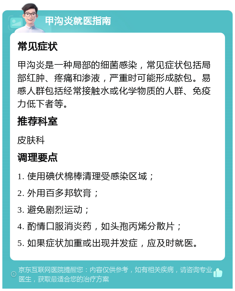 甲沟炎就医指南 常见症状 甲沟炎是一种局部的细菌感染，常见症状包括局部红肿、疼痛和渗液，严重时可能形成脓包。易感人群包括经常接触水或化学物质的人群、免疫力低下者等。 推荐科室 皮肤科 调理要点 1. 使用碘伏棉棒清理受感染区域； 2. 外用百多邦软膏； 3. 避免剧烈运动； 4. 酌情口服消炎药，如头孢丙烯分散片； 5. 如果症状加重或出现并发症，应及时就医。