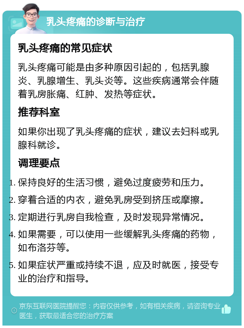 乳头疼痛的诊断与治疗 乳头疼痛的常见症状 乳头疼痛可能是由多种原因引起的，包括乳腺炎、乳腺增生、乳头炎等。这些疾病通常会伴随着乳房胀痛、红肿、发热等症状。 推荐科室 如果你出现了乳头疼痛的症状，建议去妇科或乳腺科就诊。 调理要点 保持良好的生活习惯，避免过度疲劳和压力。 穿着合适的内衣，避免乳房受到挤压或摩擦。 定期进行乳房自我检查，及时发现异常情况。 如果需要，可以使用一些缓解乳头疼痛的药物，如布洛芬等。 如果症状严重或持续不退，应及时就医，接受专业的治疗和指导。