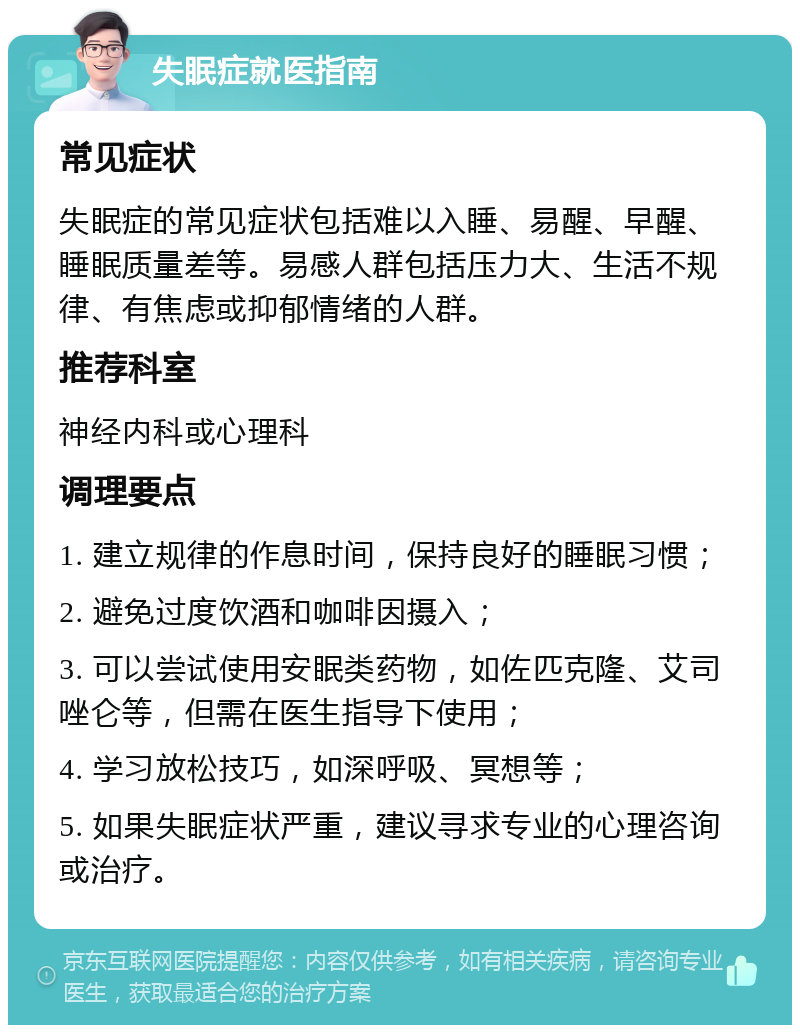 失眠症就医指南 常见症状 失眠症的常见症状包括难以入睡、易醒、早醒、睡眠质量差等。易感人群包括压力大、生活不规律、有焦虑或抑郁情绪的人群。 推荐科室 神经内科或心理科 调理要点 1. 建立规律的作息时间，保持良好的睡眠习惯； 2. 避免过度饮酒和咖啡因摄入； 3. 可以尝试使用安眠类药物，如佐匹克隆、艾司唑仑等，但需在医生指导下使用； 4. 学习放松技巧，如深呼吸、冥想等； 5. 如果失眠症状严重，建议寻求专业的心理咨询或治疗。