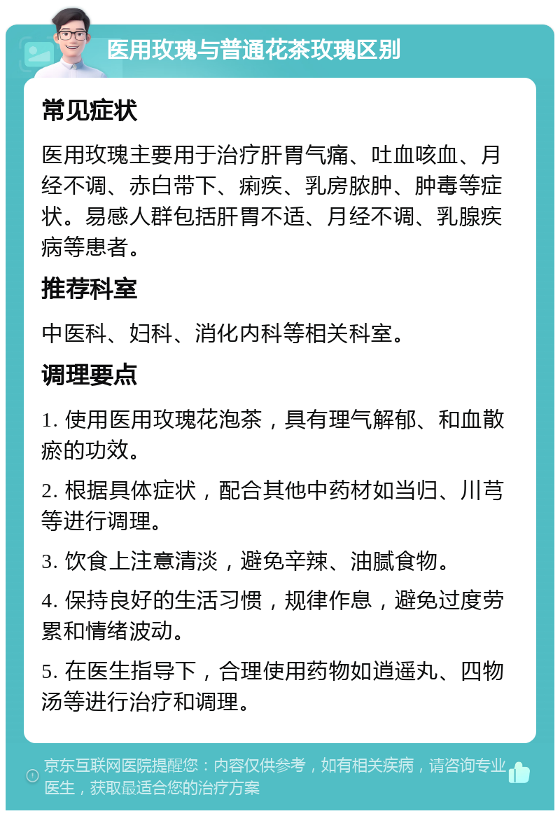 医用玫瑰与普通花茶玫瑰区别 常见症状 医用玫瑰主要用于治疗肝胃气痛、吐血咳血、月经不调、赤白带下、痢疾、乳房脓肿、肿毒等症状。易感人群包括肝胃不适、月经不调、乳腺疾病等患者。 推荐科室 中医科、妇科、消化内科等相关科室。 调理要点 1. 使用医用玫瑰花泡茶，具有理气解郁、和血散瘀的功效。 2. 根据具体症状，配合其他中药材如当归、川芎等进行调理。 3. 饮食上注意清淡，避免辛辣、油腻食物。 4. 保持良好的生活习惯，规律作息，避免过度劳累和情绪波动。 5. 在医生指导下，合理使用药物如逍遥丸、四物汤等进行治疗和调理。