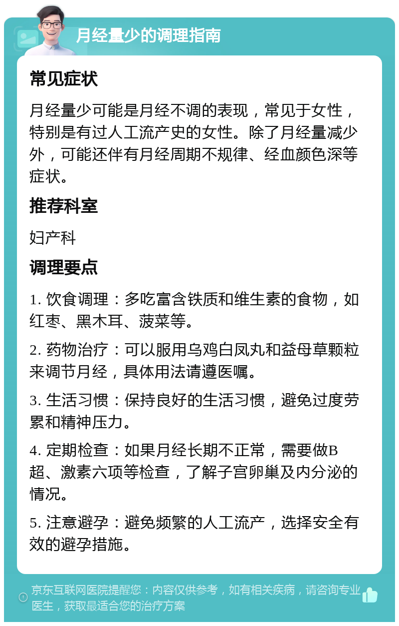 月经量少的调理指南 常见症状 月经量少可能是月经不调的表现，常见于女性，特别是有过人工流产史的女性。除了月经量减少外，可能还伴有月经周期不规律、经血颜色深等症状。 推荐科室 妇产科 调理要点 1. 饮食调理：多吃富含铁质和维生素的食物，如红枣、黑木耳、菠菜等。 2. 药物治疗：可以服用乌鸡白凤丸和益母草颗粒来调节月经，具体用法请遵医嘱。 3. 生活习惯：保持良好的生活习惯，避免过度劳累和精神压力。 4. 定期检查：如果月经长期不正常，需要做B超、激素六项等检查，了解子宫卵巢及内分泌的情况。 5. 注意避孕：避免频繁的人工流产，选择安全有效的避孕措施。