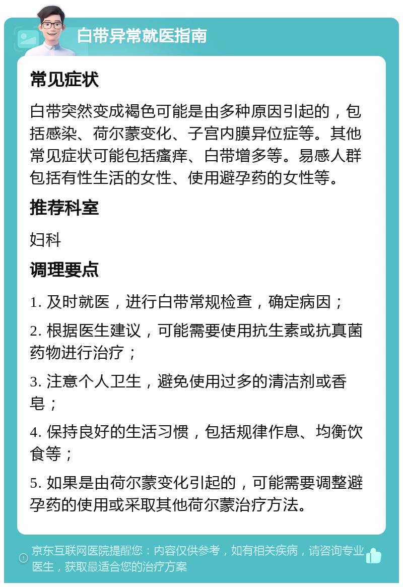 白带异常就医指南 常见症状 白带突然变成褐色可能是由多种原因引起的，包括感染、荷尔蒙变化、子宫内膜异位症等。其他常见症状可能包括瘙痒、白带增多等。易感人群包括有性生活的女性、使用避孕药的女性等。 推荐科室 妇科 调理要点 1. 及时就医，进行白带常规检查，确定病因； 2. 根据医生建议，可能需要使用抗生素或抗真菌药物进行治疗； 3. 注意个人卫生，避免使用过多的清洁剂或香皂； 4. 保持良好的生活习惯，包括规律作息、均衡饮食等； 5. 如果是由荷尔蒙变化引起的，可能需要调整避孕药的使用或采取其他荷尔蒙治疗方法。