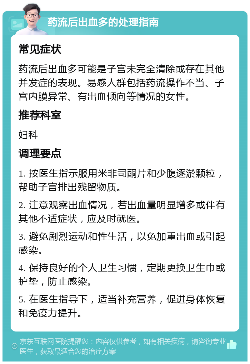 药流后出血多的处理指南 常见症状 药流后出血多可能是子宫未完全清除或存在其他并发症的表现。易感人群包括药流操作不当、子宫内膜异常、有出血倾向等情况的女性。 推荐科室 妇科 调理要点 1. 按医生指示服用米非司酮片和少腹逐淤颗粒，帮助子宫排出残留物质。 2. 注意观察出血情况，若出血量明显增多或伴有其他不适症状，应及时就医。 3. 避免剧烈运动和性生活，以免加重出血或引起感染。 4. 保持良好的个人卫生习惯，定期更换卫生巾或护垫，防止感染。 5. 在医生指导下，适当补充营养，促进身体恢复和免疫力提升。