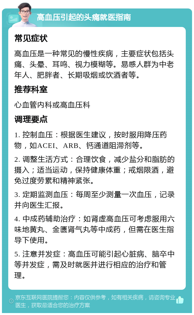 高血压引起的头痛就医指南 常见症状 高血压是一种常见的慢性疾病，主要症状包括头痛、头晕、耳鸣、视力模糊等。易感人群为中老年人、肥胖者、长期吸烟或饮酒者等。 推荐科室 心血管内科或高血压科 调理要点 1. 控制血压：根据医生建议，按时服用降压药物，如ACEI、ARB、钙通道阻滞剂等。 2. 调整生活方式：合理饮食，减少盐分和脂肪的摄入；适当运动，保持健康体重；戒烟限酒，避免过度劳累和精神紧张。 3. 定期监测血压：每周至少测量一次血压，记录并向医生汇报。 4. 中成药辅助治疗：如肾虚高血压可考虑服用六味地黄丸、金匮肾气丸等中成药，但需在医生指导下使用。 5. 注意并发症：高血压可能引起心脏病、脑卒中等并发症，需及时就医并进行相应的治疗和管理。