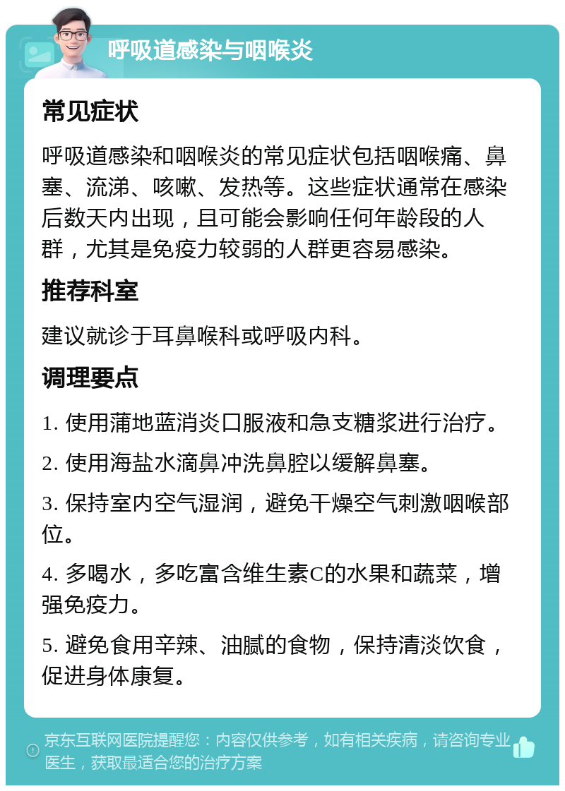 呼吸道感染与咽喉炎 常见症状 呼吸道感染和咽喉炎的常见症状包括咽喉痛、鼻塞、流涕、咳嗽、发热等。这些症状通常在感染后数天内出现，且可能会影响任何年龄段的人群，尤其是免疫力较弱的人群更容易感染。 推荐科室 建议就诊于耳鼻喉科或呼吸内科。 调理要点 1. 使用蒲地蓝消炎口服液和急支糖浆进行治疗。 2. 使用海盐水滴鼻冲洗鼻腔以缓解鼻塞。 3. 保持室内空气湿润，避免干燥空气刺激咽喉部位。 4. 多喝水，多吃富含维生素C的水果和蔬菜，增强免疫力。 5. 避免食用辛辣、油腻的食物，保持清淡饮食，促进身体康复。