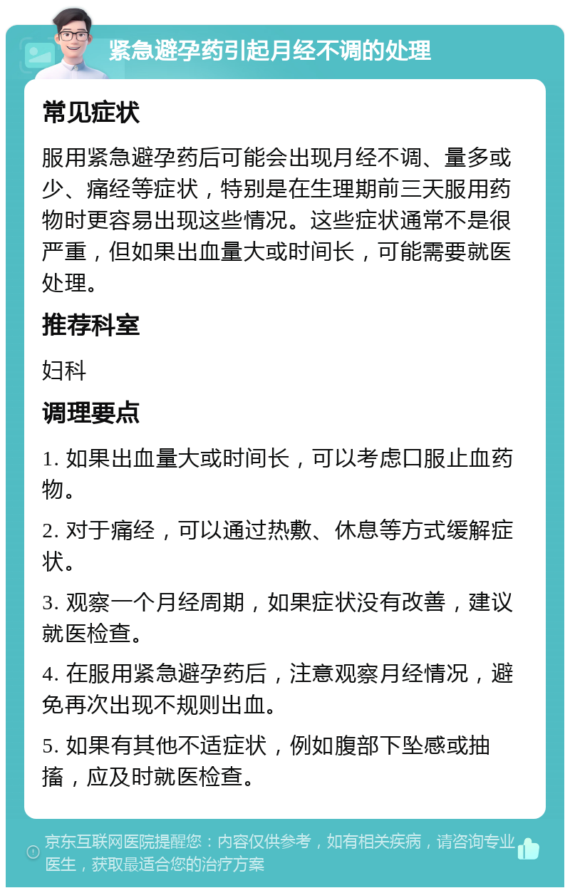 紧急避孕药引起月经不调的处理 常见症状 服用紧急避孕药后可能会出现月经不调、量多或少、痛经等症状，特别是在生理期前三天服用药物时更容易出现这些情况。这些症状通常不是很严重，但如果出血量大或时间长，可能需要就医处理。 推荐科室 妇科 调理要点 1. 如果出血量大或时间长，可以考虑口服止血药物。 2. 对于痛经，可以通过热敷、休息等方式缓解症状。 3. 观察一个月经周期，如果症状没有改善，建议就医检查。 4. 在服用紧急避孕药后，注意观察月经情况，避免再次出现不规则出血。 5. 如果有其他不适症状，例如腹部下坠感或抽搐，应及时就医检查。