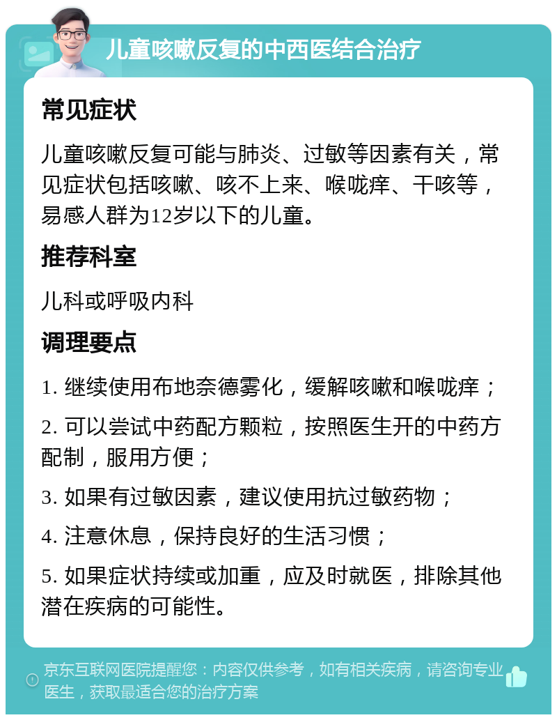 儿童咳嗽反复的中西医结合治疗 常见症状 儿童咳嗽反复可能与肺炎、过敏等因素有关，常见症状包括咳嗽、咳不上来、喉咙痒、干咳等，易感人群为12岁以下的儿童。 推荐科室 儿科或呼吸内科 调理要点 1. 继续使用布地奈德雾化，缓解咳嗽和喉咙痒； 2. 可以尝试中药配方颗粒，按照医生开的中药方配制，服用方便； 3. 如果有过敏因素，建议使用抗过敏药物； 4. 注意休息，保持良好的生活习惯； 5. 如果症状持续或加重，应及时就医，排除其他潜在疾病的可能性。