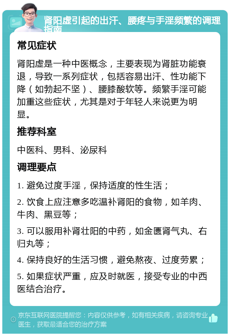 肾阳虚引起的出汗、腰疼与手淫频繁的调理指南 常见症状 肾阳虚是一种中医概念，主要表现为肾脏功能衰退，导致一系列症状，包括容易出汗、性功能下降（如勃起不坚）、腰膝酸软等。频繁手淫可能加重这些症状，尤其是对于年轻人来说更为明显。 推荐科室 中医科、男科、泌尿科 调理要点 1. 避免过度手淫，保持适度的性生活； 2. 饮食上应注意多吃温补肾阳的食物，如羊肉、牛肉、黑豆等； 3. 可以服用补肾壮阳的中药，如金匮肾气丸、右归丸等； 4. 保持良好的生活习惯，避免熬夜、过度劳累； 5. 如果症状严重，应及时就医，接受专业的中西医结合治疗。