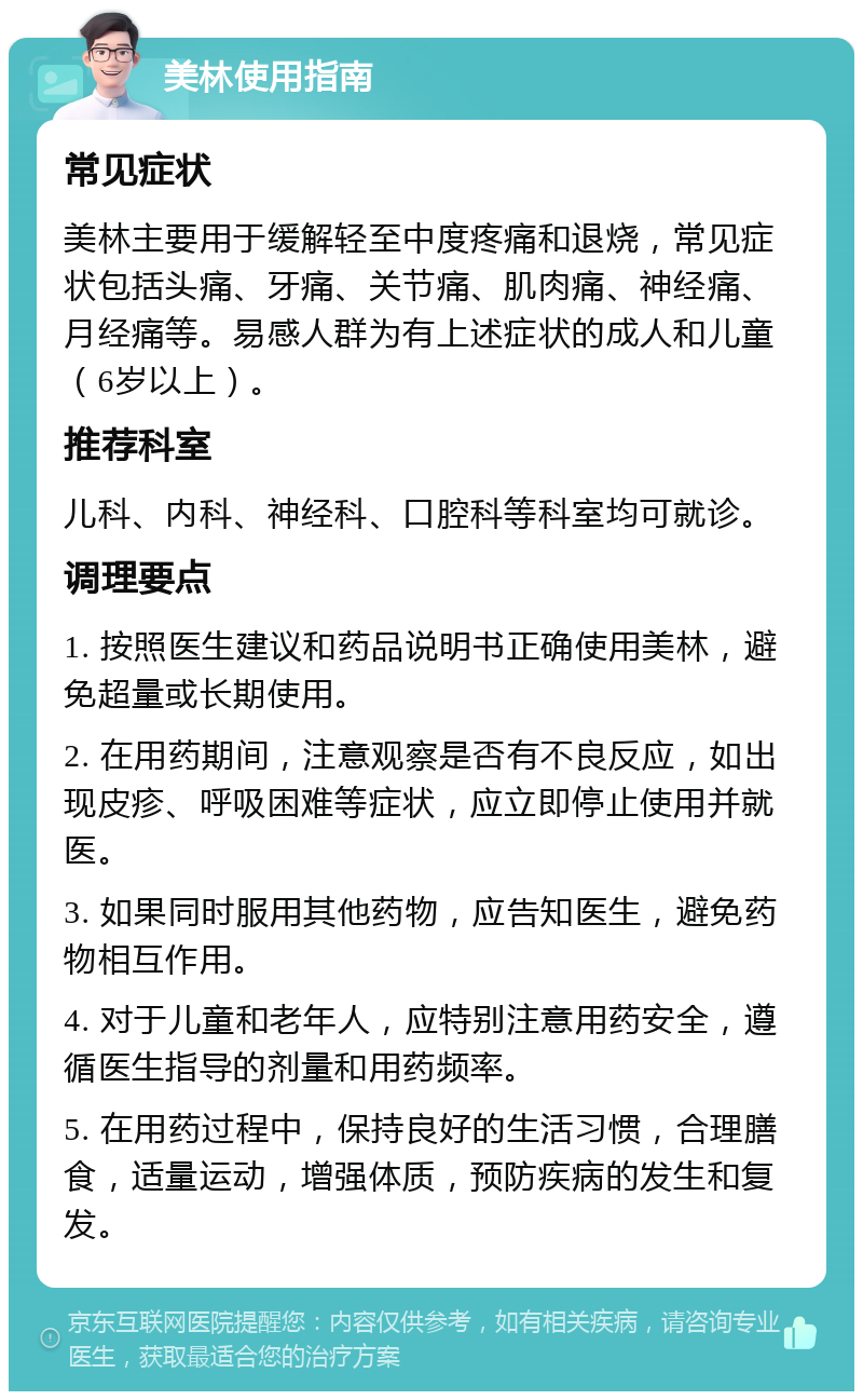 美林使用指南 常见症状 美林主要用于缓解轻至中度疼痛和退烧，常见症状包括头痛、牙痛、关节痛、肌肉痛、神经痛、月经痛等。易感人群为有上述症状的成人和儿童（6岁以上）。 推荐科室 儿科、内科、神经科、口腔科等科室均可就诊。 调理要点 1. 按照医生建议和药品说明书正确使用美林，避免超量或长期使用。 2. 在用药期间，注意观察是否有不良反应，如出现皮疹、呼吸困难等症状，应立即停止使用并就医。 3. 如果同时服用其他药物，应告知医生，避免药物相互作用。 4. 对于儿童和老年人，应特别注意用药安全，遵循医生指导的剂量和用药频率。 5. 在用药过程中，保持良好的生活习惯，合理膳食，适量运动，增强体质，预防疾病的发生和复发。