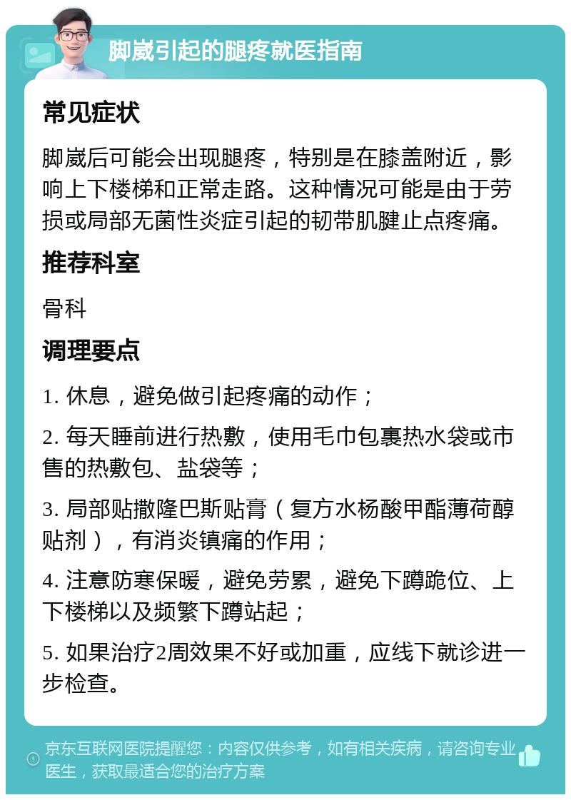 脚崴引起的腿疼就医指南 常见症状 脚崴后可能会出现腿疼，特别是在膝盖附近，影响上下楼梯和正常走路。这种情况可能是由于劳损或局部无菌性炎症引起的韧带肌腱止点疼痛。 推荐科室 骨科 调理要点 1. 休息，避免做引起疼痛的动作； 2. 每天睡前进行热敷，使用毛巾包裹热水袋或市售的热敷包、盐袋等； 3. 局部贴撒隆巴斯贴膏（复方水杨酸甲酯薄荷醇贴剂），有消炎镇痛的作用； 4. 注意防寒保暖，避免劳累，避免下蹲跪位、上下楼梯以及频繁下蹲站起； 5. 如果治疗2周效果不好或加重，应线下就诊进一步检查。