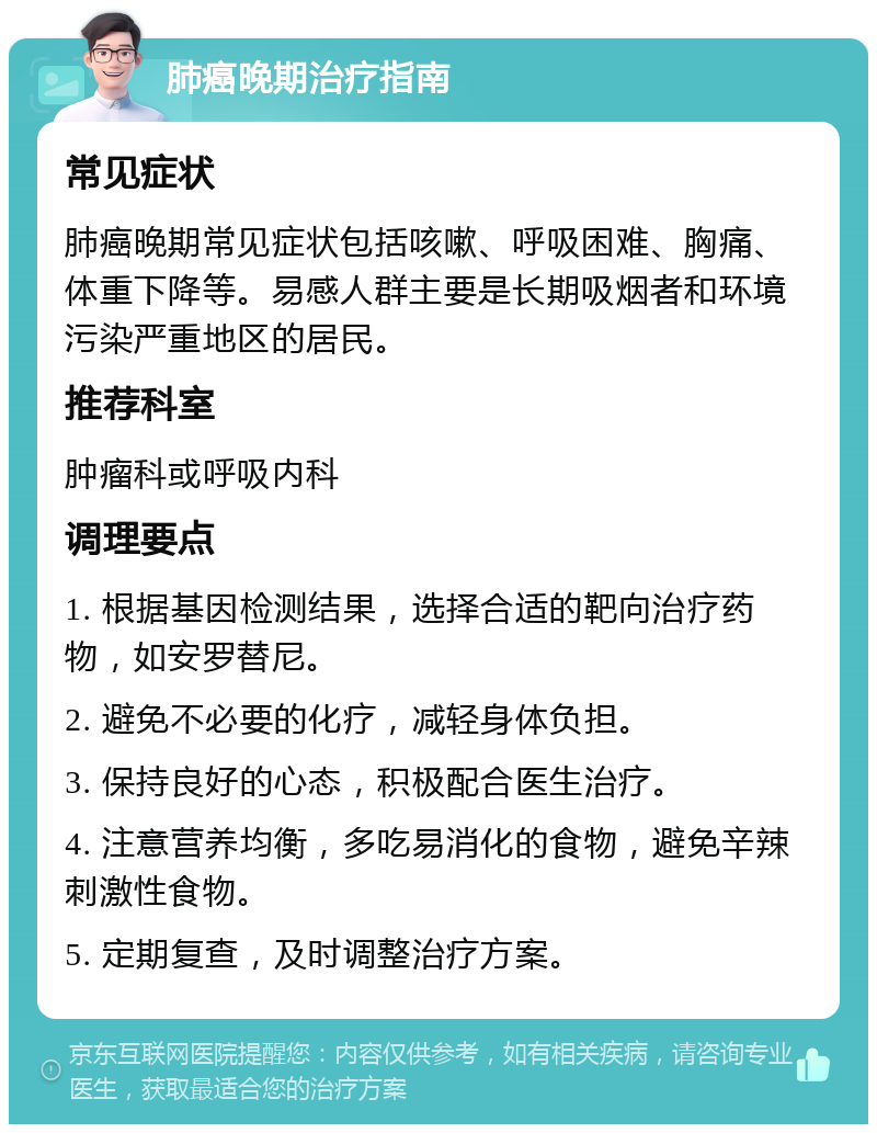 肺癌晚期治疗指南 常见症状 肺癌晚期常见症状包括咳嗽、呼吸困难、胸痛、体重下降等。易感人群主要是长期吸烟者和环境污染严重地区的居民。 推荐科室 肿瘤科或呼吸内科 调理要点 1. 根据基因检测结果，选择合适的靶向治疗药物，如安罗替尼。 2. 避免不必要的化疗，减轻身体负担。 3. 保持良好的心态，积极配合医生治疗。 4. 注意营养均衡，多吃易消化的食物，避免辛辣刺激性食物。 5. 定期复查，及时调整治疗方案。