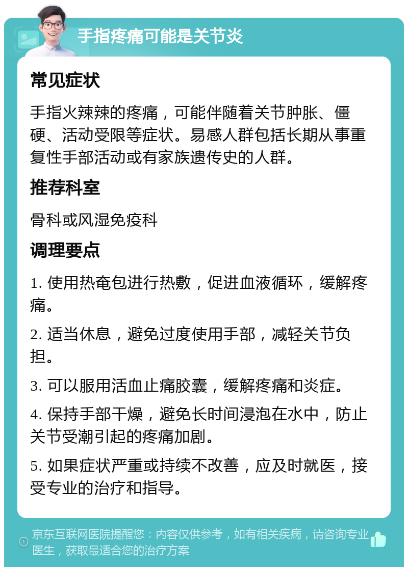 手指疼痛可能是关节炎 常见症状 手指火辣辣的疼痛，可能伴随着关节肿胀、僵硬、活动受限等症状。易感人群包括长期从事重复性手部活动或有家族遗传史的人群。 推荐科室 骨科或风湿免疫科 调理要点 1. 使用热奄包进行热敷，促进血液循环，缓解疼痛。 2. 适当休息，避免过度使用手部，减轻关节负担。 3. 可以服用活血止痛胶囊，缓解疼痛和炎症。 4. 保持手部干燥，避免长时间浸泡在水中，防止关节受潮引起的疼痛加剧。 5. 如果症状严重或持续不改善，应及时就医，接受专业的治疗和指导。