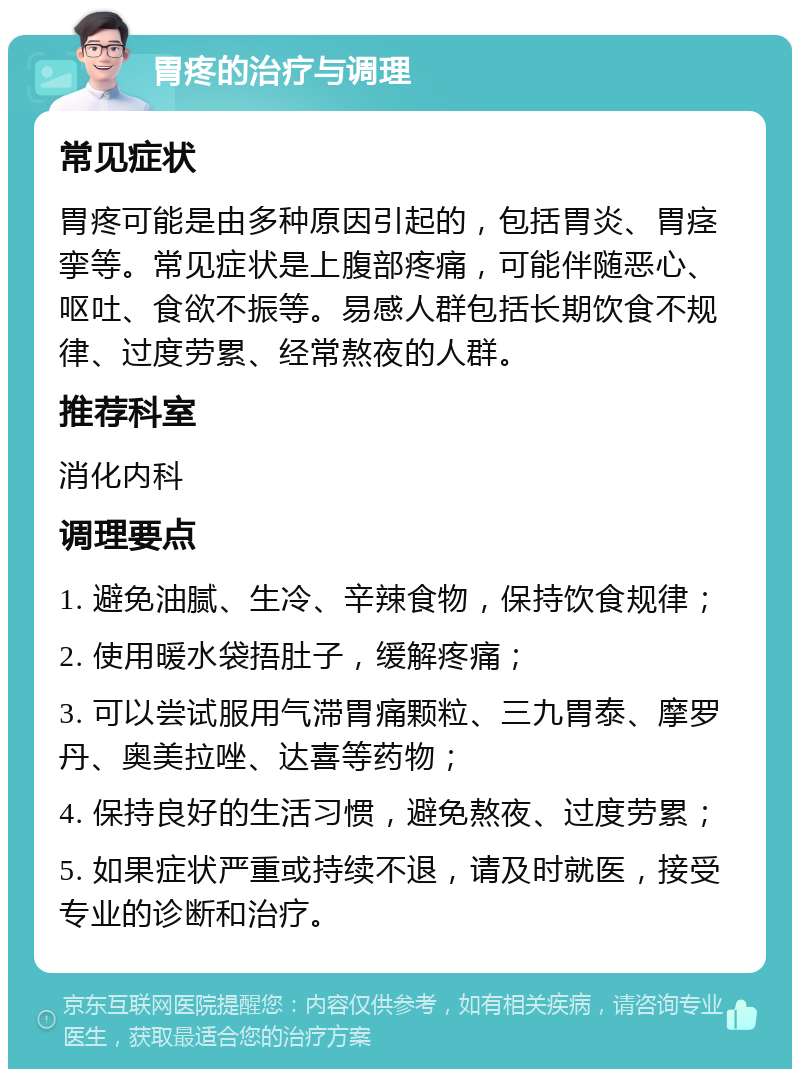 胃疼的治疗与调理 常见症状 胃疼可能是由多种原因引起的，包括胃炎、胃痉挛等。常见症状是上腹部疼痛，可能伴随恶心、呕吐、食欲不振等。易感人群包括长期饮食不规律、过度劳累、经常熬夜的人群。 推荐科室 消化内科 调理要点 1. 避免油腻、生冷、辛辣食物，保持饮食规律； 2. 使用暖水袋捂肚子，缓解疼痛； 3. 可以尝试服用气滞胃痛颗粒、三九胃泰、摩罗丹、奥美拉唑、达喜等药物； 4. 保持良好的生活习惯，避免熬夜、过度劳累； 5. 如果症状严重或持续不退，请及时就医，接受专业的诊断和治疗。