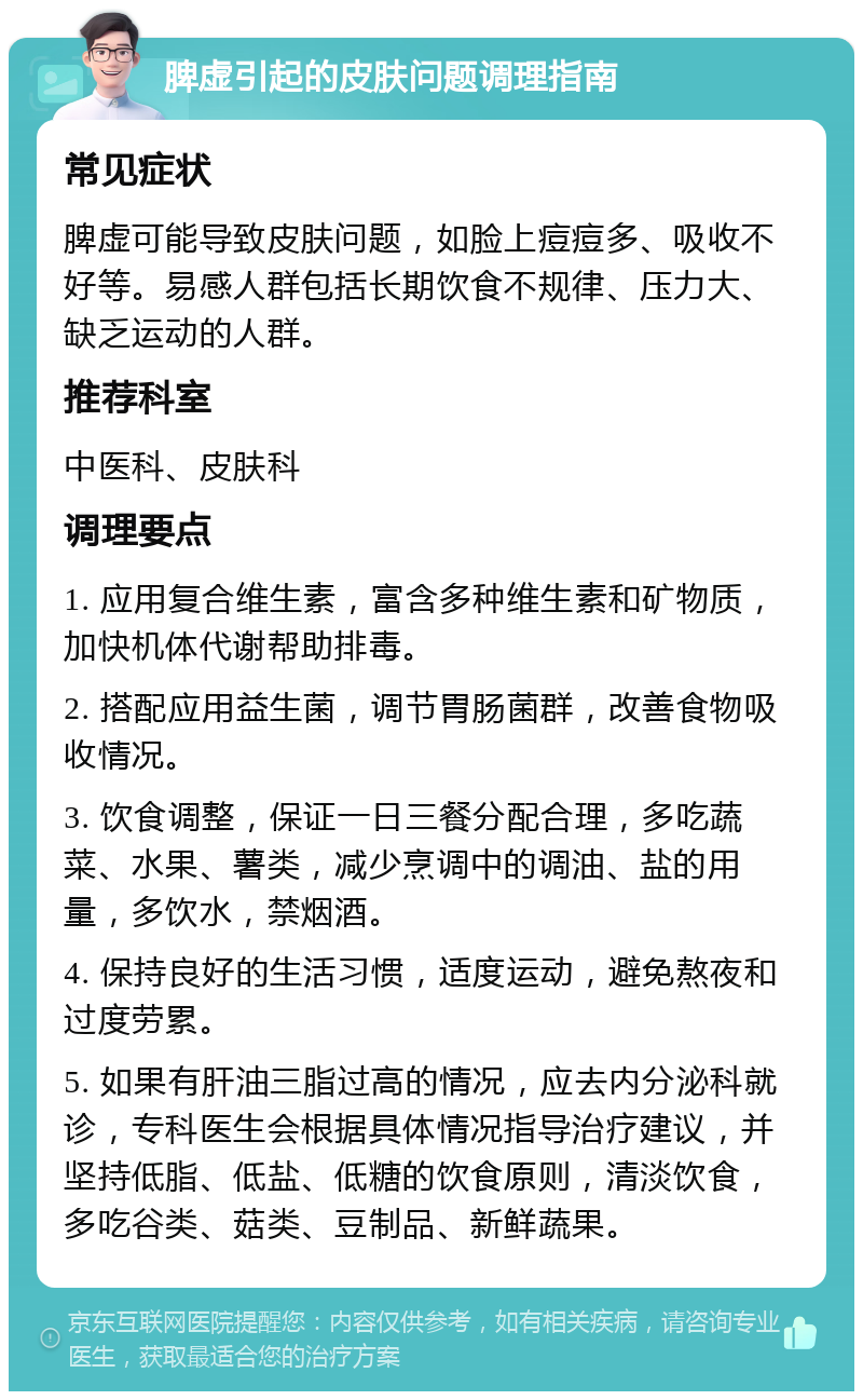 脾虚引起的皮肤问题调理指南 常见症状 脾虚可能导致皮肤问题，如脸上痘痘多、吸收不好等。易感人群包括长期饮食不规律、压力大、缺乏运动的人群。 推荐科室 中医科、皮肤科 调理要点 1. 应用复合维生素，富含多种维生素和矿物质，加快机体代谢帮助排毒。 2. 搭配应用益生菌，调节胃肠菌群，改善食物吸收情况。 3. 饮食调整，保证一日三餐分配合理，多吃蔬菜、水果、薯类，减少烹调中的调油、盐的用量，多饮水，禁烟酒。 4. 保持良好的生活习惯，适度运动，避免熬夜和过度劳累。 5. 如果有肝油三脂过高的情况，应去内分泌科就诊，专科医生会根据具体情况指导治疗建议，并坚持低脂、低盐、低糖的饮食原则，清淡饮食，多吃谷类、菇类、豆制品、新鲜蔬果。