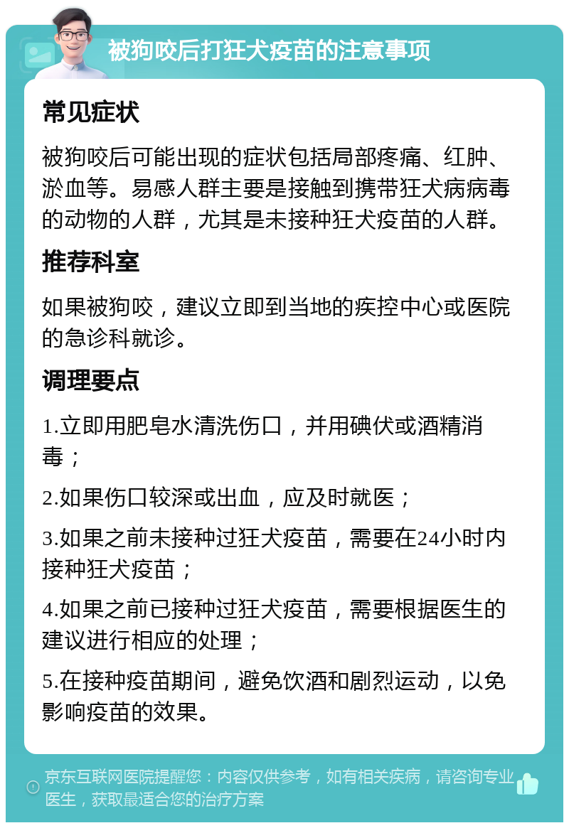 被狗咬后打狂犬疫苗的注意事项 常见症状 被狗咬后可能出现的症状包括局部疼痛、红肿、淤血等。易感人群主要是接触到携带狂犬病病毒的动物的人群，尤其是未接种狂犬疫苗的人群。 推荐科室 如果被狗咬，建议立即到当地的疾控中心或医院的急诊科就诊。 调理要点 1.立即用肥皂水清洗伤口，并用碘伏或酒精消毒； 2.如果伤口较深或出血，应及时就医； 3.如果之前未接种过狂犬疫苗，需要在24小时内接种狂犬疫苗； 4.如果之前已接种过狂犬疫苗，需要根据医生的建议进行相应的处理； 5.在接种疫苗期间，避免饮酒和剧烈运动，以免影响疫苗的效果。