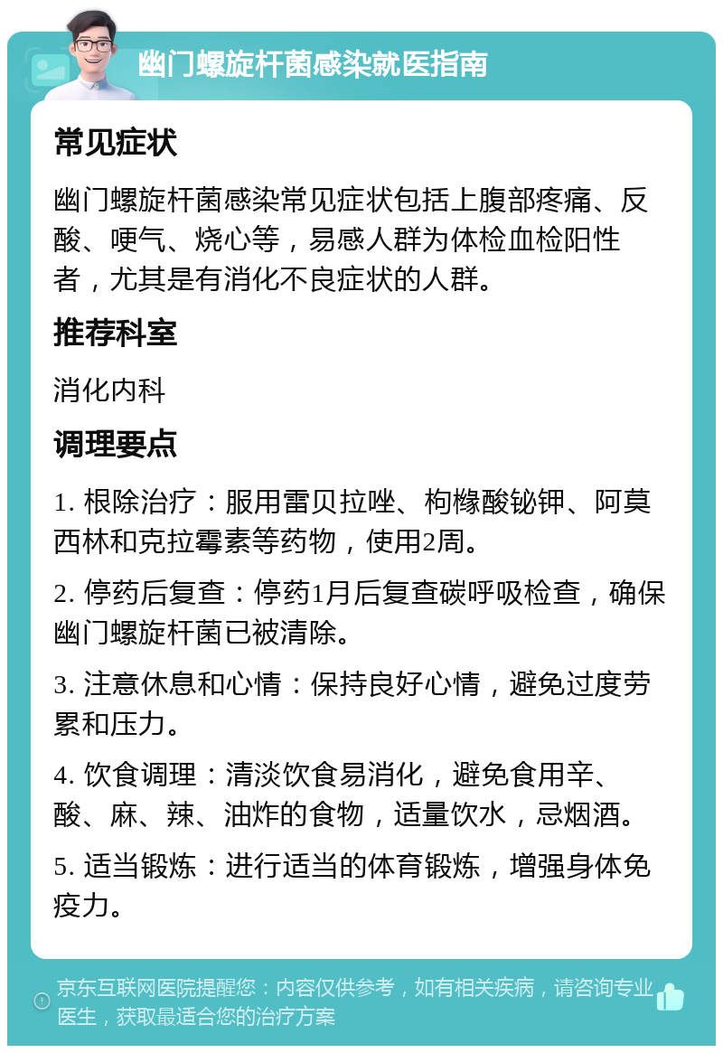 幽门螺旋杆菌感染就医指南 常见症状 幽门螺旋杆菌感染常见症状包括上腹部疼痛、反酸、哽气、烧心等，易感人群为体检血检阳性者，尤其是有消化不良症状的人群。 推荐科室 消化内科 调理要点 1. 根除治疗：服用雷贝拉唑、枸橼酸铋钾、阿莫西林和克拉霉素等药物，使用2周。 2. 停药后复查：停药1月后复查碳呼吸检查，确保幽门螺旋杆菌已被清除。 3. 注意休息和心情：保持良好心情，避免过度劳累和压力。 4. 饮食调理：清淡饮食易消化，避免食用辛、酸、麻、辣、油炸的食物，适量饮水，忌烟酒。 5. 适当锻炼：进行适当的体育锻炼，增强身体免疫力。