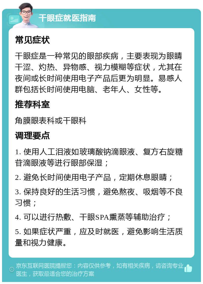 干眼症就医指南 常见症状 干眼症是一种常见的眼部疾病，主要表现为眼睛干涩、灼热、异物感、视力模糊等症状，尤其在夜间或长时间使用电子产品后更为明显。易感人群包括长时间使用电脑、老年人、女性等。 推荐科室 角膜眼表科或干眼科 调理要点 1. 使用人工泪液如玻璃酸钠滴眼液、复方右旋糖苷滴眼液等进行眼部保湿； 2. 避免长时间使用电子产品，定期休息眼睛； 3. 保持良好的生活习惯，避免熬夜、吸烟等不良习惯； 4. 可以进行热敷、干眼SPA熏蒸等辅助治疗； 5. 如果症状严重，应及时就医，避免影响生活质量和视力健康。