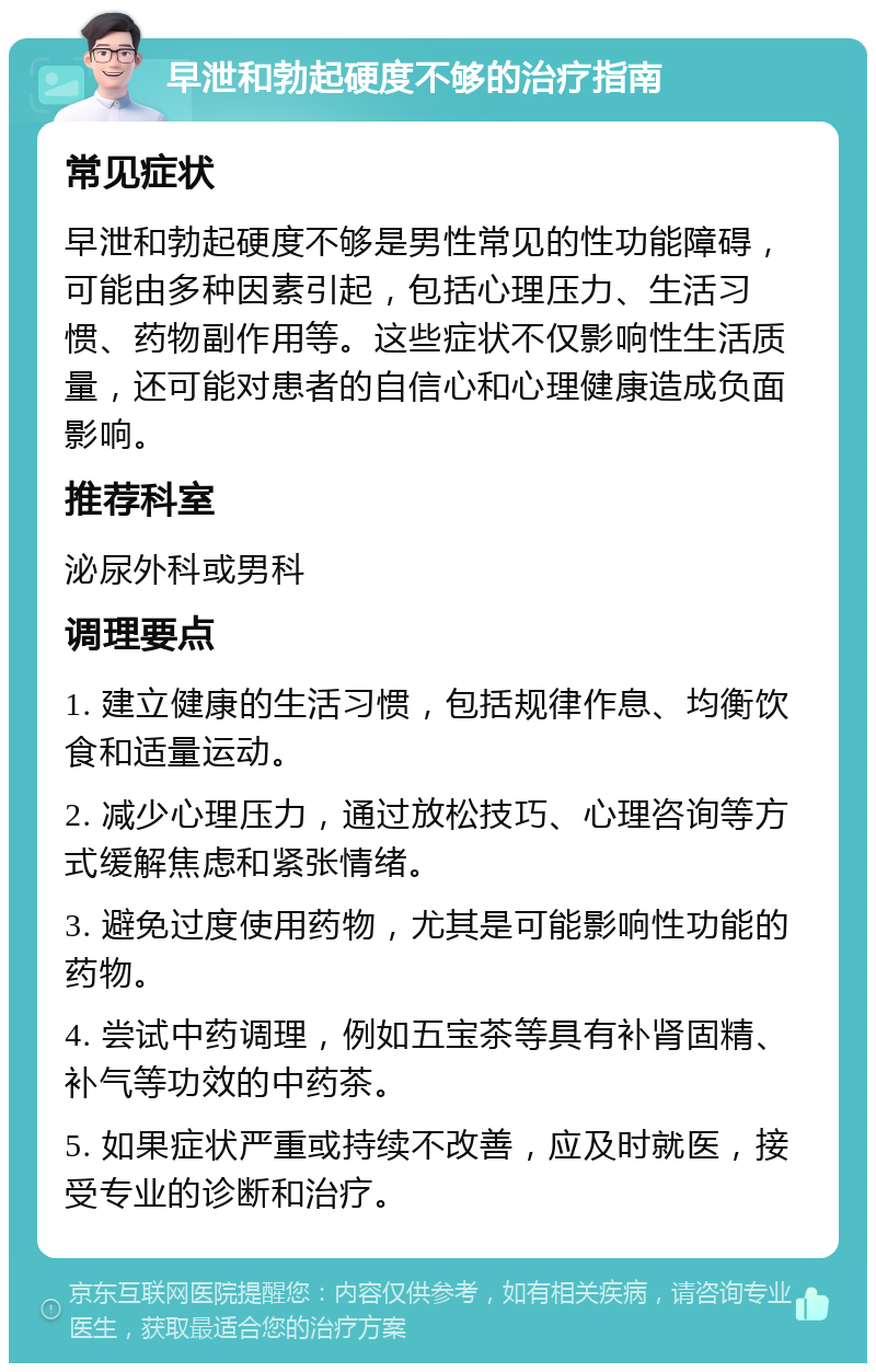 早泄和勃起硬度不够的治疗指南 常见症状 早泄和勃起硬度不够是男性常见的性功能障碍，可能由多种因素引起，包括心理压力、生活习惯、药物副作用等。这些症状不仅影响性生活质量，还可能对患者的自信心和心理健康造成负面影响。 推荐科室 泌尿外科或男科 调理要点 1. 建立健康的生活习惯，包括规律作息、均衡饮食和适量运动。 2. 减少心理压力，通过放松技巧、心理咨询等方式缓解焦虑和紧张情绪。 3. 避免过度使用药物，尤其是可能影响性功能的药物。 4. 尝试中药调理，例如五宝茶等具有补肾固精、补气等功效的中药茶。 5. 如果症状严重或持续不改善，应及时就医，接受专业的诊断和治疗。