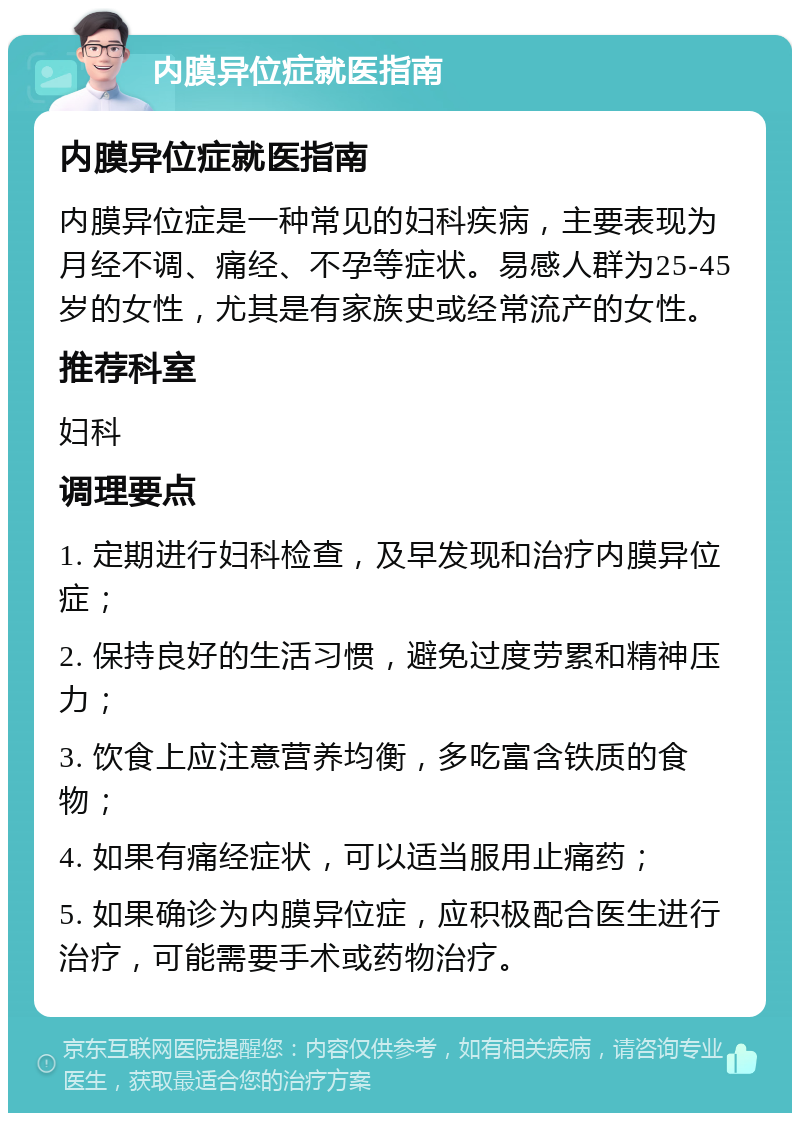 内膜异位症就医指南 内膜异位症就医指南 内膜异位症是一种常见的妇科疾病，主要表现为月经不调、痛经、不孕等症状。易感人群为25-45岁的女性，尤其是有家族史或经常流产的女性。 推荐科室 妇科 调理要点 1. 定期进行妇科检查，及早发现和治疗内膜异位症； 2. 保持良好的生活习惯，避免过度劳累和精神压力； 3. 饮食上应注意营养均衡，多吃富含铁质的食物； 4. 如果有痛经症状，可以适当服用止痛药； 5. 如果确诊为内膜异位症，应积极配合医生进行治疗，可能需要手术或药物治疗。