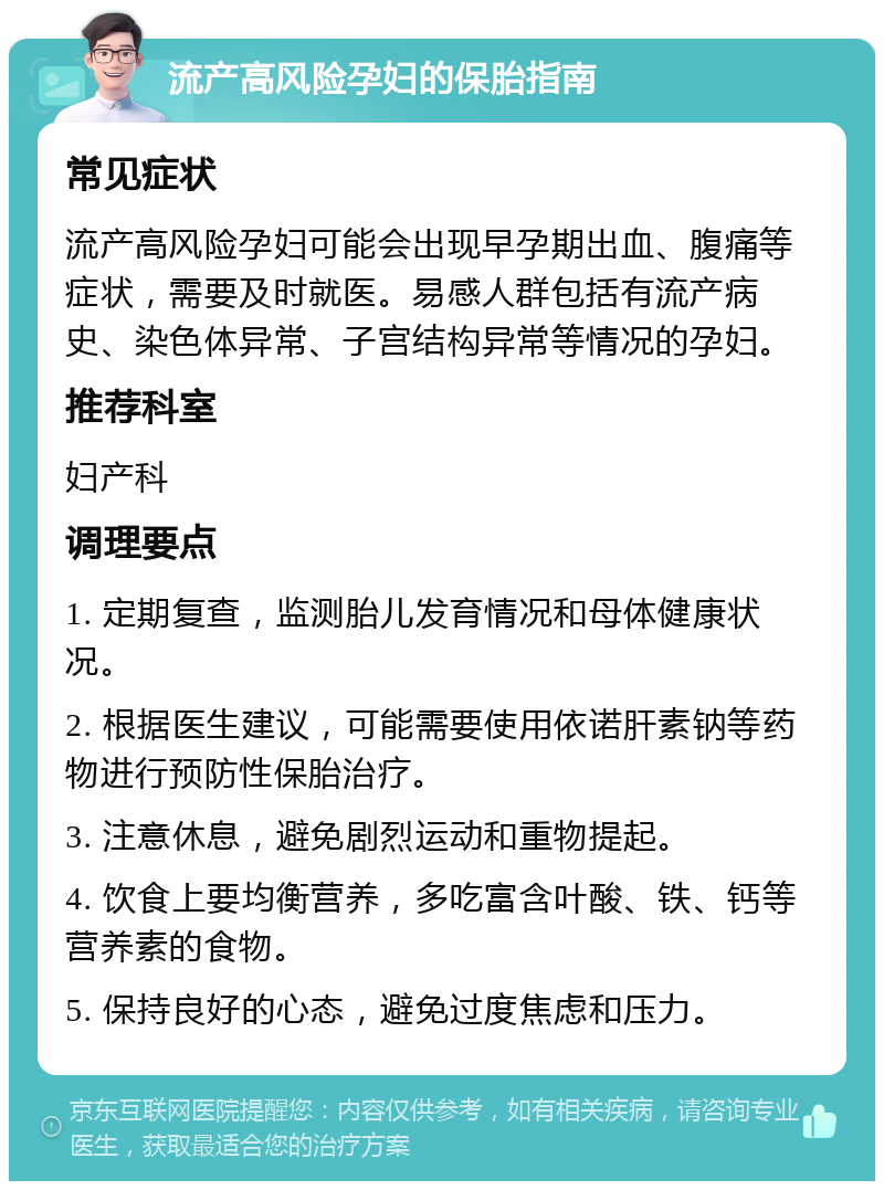 流产高风险孕妇的保胎指南 常见症状 流产高风险孕妇可能会出现早孕期出血、腹痛等症状，需要及时就医。易感人群包括有流产病史、染色体异常、子宫结构异常等情况的孕妇。 推荐科室 妇产科 调理要点 1. 定期复查，监测胎儿发育情况和母体健康状况。 2. 根据医生建议，可能需要使用依诺肝素钠等药物进行预防性保胎治疗。 3. 注意休息，避免剧烈运动和重物提起。 4. 饮食上要均衡营养，多吃富含叶酸、铁、钙等营养素的食物。 5. 保持良好的心态，避免过度焦虑和压力。