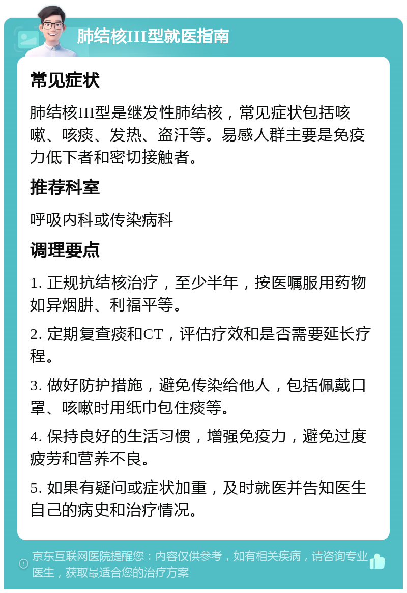 肺结核III型就医指南 常见症状 肺结核III型是继发性肺结核，常见症状包括咳嗽、咳痰、发热、盗汗等。易感人群主要是免疫力低下者和密切接触者。 推荐科室 呼吸内科或传染病科 调理要点 1. 正规抗结核治疗，至少半年，按医嘱服用药物如异烟肼、利福平等。 2. 定期复查痰和CT，评估疗效和是否需要延长疗程。 3. 做好防护措施，避免传染给他人，包括佩戴口罩、咳嗽时用纸巾包住痰等。 4. 保持良好的生活习惯，增强免疫力，避免过度疲劳和营养不良。 5. 如果有疑问或症状加重，及时就医并告知医生自己的病史和治疗情况。